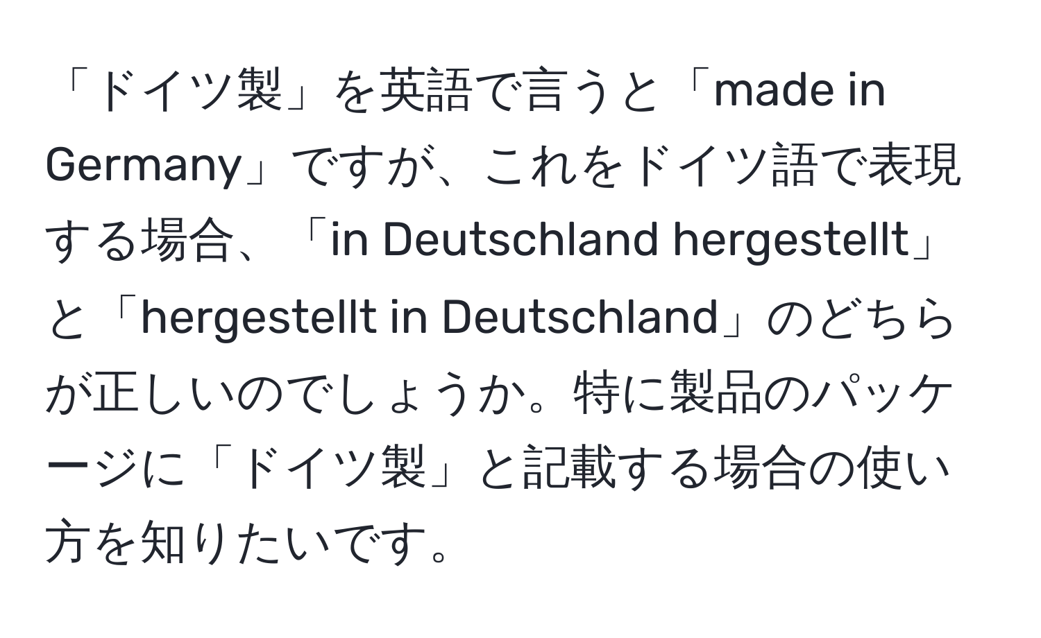 「ドイツ製」を英語で言うと「made in Germany」ですが、これをドイツ語で表現する場合、「in Deutschland hergestellt」と「hergestellt in Deutschland」のどちらが正しいのでしょうか。特に製品のパッケージに「ドイツ製」と記載する場合の使い方を知りたいです。