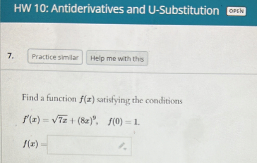 HW 10: Antiderivatives and U-Substitution OPEN 
7. Practice similar Help me with this 
Find a function f(x) satisfying the conditions
f'(x)=sqrt(7x)+(8x)^9, f(0)=1.
f(x)=□