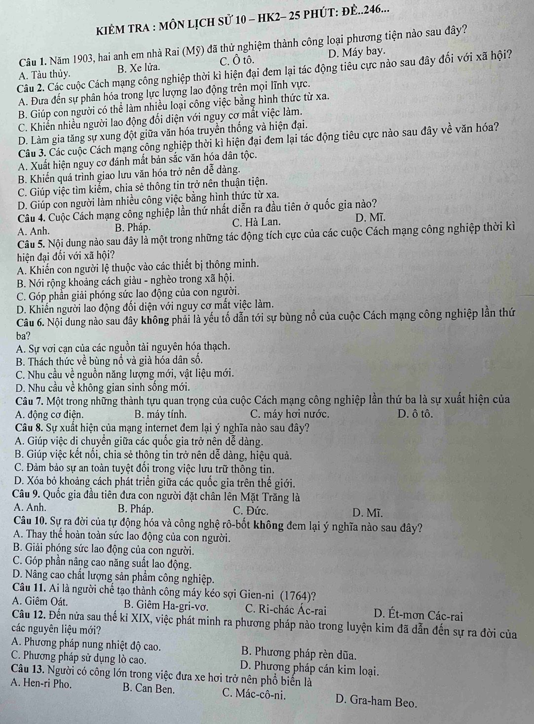 KIÊM TRA : MÔN LỊCH Sử 10 - HK2- 25 PHÚT: ĐÊ..246...
Cầu 1. Năm 1903, hai anh em nhà Rai (Mỹ) đã thử nghiệm thành công loại phương tiện nào sau đây?
C. Ô tô. D. Máy bay.
A. Tàu thủy. B. Xe lửa.
Câu 2. Các cuộc Cách mạng công nghiệp thời kì hiện đại đem lại tác động tiêu cực nào sau đây đối với xã hội?
A. Đưa đến sự phân hóa trong lực lượng lao động trên mọi lĩnh vực.
B. Giúp con người có thể làm nhiều loại công việc bằng hình thức từ xa.
C. Khiến nhiều người lao động đối diện với nguy cơ mất việc làm.
D. Làm gia tăng sự xung đột giữa văn hóa truyền thống và hiện đại.
Câu 3. Các cuộc Cách mạng công nghiệp thời kì hiện đại đem lại tác động tiêu cực nào sau đây về văn hóa?
A. Xuất hiện nguy cơ đánh mất bản sắc văn hóa dân tộc.
B. Khiến quá trình giao lưu văn hóa trở nên dễ dàng.
C. Giúp việc tìm kiếm, chia sẻ thông tin trở nên thuận tiện.
D. Giúp con người làm nhiều công việc bằng hình thức từ xa.
Câu 4. Cuộc Cách mạng công nghiệp lần thứ nhất diễn ra đầu tiên ở quốc gia nào?
A. Anh. B. Pháp. C. Hà Lan. D. Mĩ.
Câu 5. Nội dung nào sau đây là một trong những tác động tích cực của các cuộc Cách mạng công nghiệp thời kì
hiện đại đối với xã hội?
A. Khiến con người lệ thuộc vào các thiết bị thông minh.
B. Nới rộng khoảng cách giàu - nghèo trong xã hội.
C. Góp phần giải phóng sức lao động của con người.
D. Khiến người lao động đối diện với nguy cơ mất việc làm.
Câu 6. Nội dung nào sau đây không phải là yếu tố dẫn tới sự bùng nổ của cuộc Cách mạng công nghiệp lần thứ
ba?
A. Sự vơi cạn của các nguồn tài nguyên hóa thạch.
B. Thách thức về bùng nổ và già hóa dân số.
C. Nhu cầu về nguồn năng lượng mới, vật liệu mới.
D. Nhu cầu về không gian sinh sống mới.
Câu 7. Một trong những thành tựu quan trọng của cuộc Cách mạng công nghiệp lần thứ ba là sự xuất hiện của
A. động cơ điện. B. máy tính. C. máy hơi nước. D. ô tô.
Câu 8. Sự xuất hiện của mạng internet đem lại ý nghĩa nào sau đây?
A. Giúp việc di chuyển giữa các quốc gia trở nên dễ dàng.
B. Giúp việc kết nổi, chia sẻ thông tin trở nên dễ dàng, hiệu quả.
C. Đảm bảo sự an toàn tuyệt đối trong việc lưu trữ thông tin.
D. Xóa bỏ khoảng cách phát triển giữa các quốc gia trên thế giới.
Câu 9. Quốc gia đầu tiên đưa con người đặt chân lên Mặt Trăng là
A. Anh. B. Pháp. C. Đức. D. Mĩ.
Câu 10. Sự ra đời của tự động hóa và công nghệ rô-bốt không đem lại ý nghĩa nào sau đây?
A. Thay thế hoàn toàn sức lao động của con người.
B. Giải phóng sức lao động của con người.
C. Góp phần nâng cao năng suất lao động.
D. Nâng cao chất lượng sản phẩm công nghiệp.
Câu 11. Ai là người chế tạo thành công máy kéo sợi Gien-ni (1764)?
A. Giêm Oát. B. Giêm Ha-gri-vơ. C. Ri-chác Ác-rai D. Ét-mơn Các-rai
Câu 12. Đến nửa sau thế kỉ XIX, việc phát minh ra phương pháp nào trong luyện kim đã dẫn đến sự ra đời của
các nguyên liệu mới?
A. Phương pháp nung nhiệt độ cao. B. Phương pháp rèn dũa.
C. Phương pháp sử dụng lò cao. D. Phượng pháp cán kim loại.
Câu 13. Người có công lớn trong việc đưa xe hơi trở nên phổ biến là
A. Hen-ri Pho. B. Can Ben. C. Mác-cô-ni. D. Gra-ham Beo.