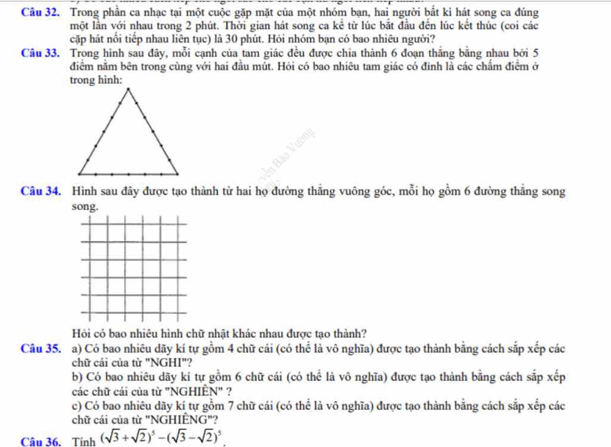 Trong phần ca nhạc tại một cuộc gặp mặt của một nhóm bạn, hai người bắt kì hát song ca đủng 
một lần với nhau trong 2 phút. Thời gian hát song ca kể từ lúc bắt đầu đến lúc kết thúc (coi các 
cặp hát nổi tiếp nhau liên tục) là 30 phút. Hỏi nhóm bạn có bao nhiêu người? 
Câu 33. Trong hình sau đây, mỗi cạnh của tam giác đều được chia thành 6 đoạn thắng bằng nhau bởi 5
điểm nằm bên trong cùng với hai đầu mút. Hỏi có bao nhiêu tam giác có đinh là các chấm điểm ở 
trong hình: 
Câu 34. Hình sau đây được tạo thành từ hai họ đường thắng vuông góc, mỗi họ gồm 6 đường thắng song 
song. 
Hỏi có bao nhiêu hình chữ nhật khác nhau được tạo thành? 
Câu 35. a) Có bao nhiêu dãy kí tự gồm 4 chữ cái (có thể là vô nghĩa) được tạo thành bằng cách sắp xếp các 
chữ cái của từ "NGHI"? 
b) Có bao nhiêu dãy kí tự gồm 6 chữ cái (có thể là vô nghĩa) được tạo thành bằng cách sắp xếp 
các chữ cái của từ "NGHIÈN" ? 
c) Có bao nhiêu dãy kí tự gồm 7 chữ cái (có thể là vô nghĩa) được tạo thành bằng cách sắp xếp các 
chữ cái của từ "NGHIÊ NG'' 
Câu 36. Tinh(sqrt(3)+sqrt(2))^5-(sqrt(3)-sqrt(2))^5