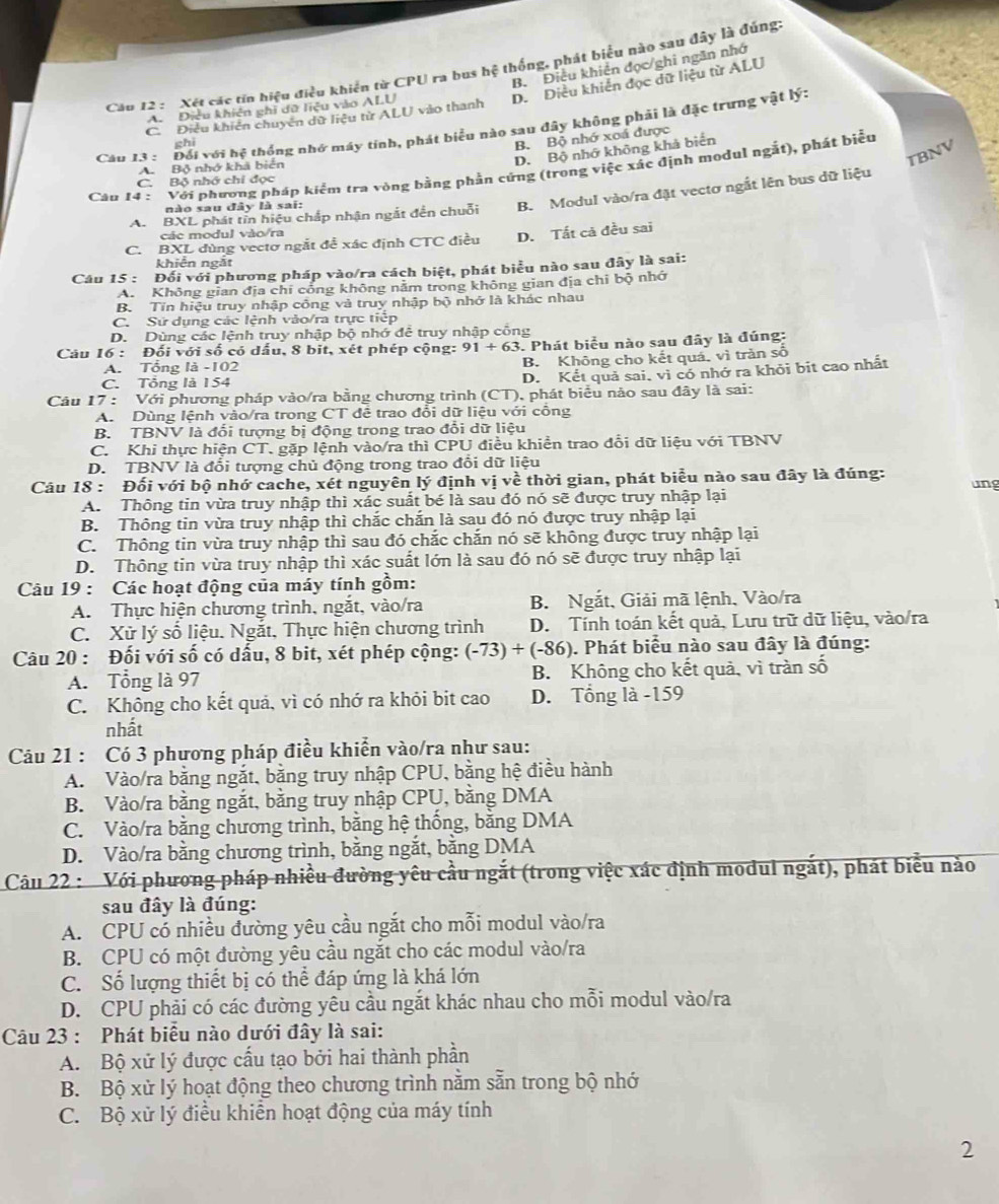 B. Điều khiên đọc/ghi ngăn nhớ
Câu 12 :  Xét các tin hiệu điều khiển từ CPU ra bus hệ thống, phát biểu nào sau đây là đúng:
D. Diều khiến đọc dữ liệu từ ALU
A. Điều khiên ghi dữ liệu vào ALU
C. Điều khiên chuyên dữ liệu từ ALU vào thanh
Cau 13 : Đổi với hệ thống nhớ máy tính, phát biểu nào sau đây không phải là đặc trưng vật lý:
chi
B. Bộ nhớ xoá được
D. Bộ nhớ không khả biển
A. Bộ nhớ khá biển
TBNV
Câu 14 :  Với phương pháp kiểm tra vòng bằng phần cứng (trong việc xác định modul ngắt), phát biểu
C. Bộ nhớ chỉ đọc
A. BXL phát tin hiệu chấp nhận ngắt đến chuỗi B. Modul vào/ra đặt vectơ ngắt lên bus dữ liệu
nào sau đây là sai:
các modul vào/ra
C. BXL đùng vectơ ngắt để xác định CTC điều D. Tất cả đều sai
khiễn ngắt
Câu 15 : Đối với phương pháp vào/ra cách biệt, phát biểu nào sau đây là sai:
A. Không gian địa chỉ công không nằm trong không gian địa chỉ bộ nhớ
B. Tin hiệu truy nhập công và truy nhập bộ nhớ là khác nhau
C. Sử dụng các lệnh vào/ra trực tiếp
D. Dùng các lệnh truy nhập bộ nhớ để truy nhập cổng
Câu 16 : Đối với số có dấu, 8 bit, xét phép cộng: 91+63 3. Phát biểu nào sau đây là đúng:
A. Tổng là -102 B. Không cho kết quá, vì trần số
C. Tổng là 154
D. Kết quả sai, vì có nhớ ra khỏi bit cao nhất
Câu 17 : Với phương pháp vào/ra bằng chương trình (CT), phát biểu nào sau đây là sai:
A. Dùng lệnh vào/ra trong CT đê trao đổi dữ liệu với công
B. TBNV là đối tượng bị động trong trao đổi dữ liệu
C. Khi thực hiện CT, gặp lệnh vào/ra thì CPU điều khiền trao đổi dữ liệu với TBNV
D. TBNV là đối tượng chủ động trong trao đổi dữ liệu
Câu 18 : Đối với bộ nhớ cache, xét nguyên lý định vị về thời gian, phát biểu nào sau đây là đúng: ung
A. Thông tin vừa truy nhập thì xác suất bé là sau đó nó sẽ được truy nhập lại
B. Thông tin vừa truy nhập thì chắc chắn là sau đó nó được truy nhập lại
C. Thông tin vừa truy nhập thì sau đó chắc chắn nó sẽ không được truy nhập lại
D. Thông tin vừa truy nhập thì xác suất lớn là sau đó nó sẽ được truy nhập lại
Câu 19 : Các hoạt động của máy tính gồm:
A. Thực hiện chương trình, ngắt, vào/ra B. Ngắt, Giải mã lệnh, Vào/ra
C. Xử lý số liệu. Ngắt, Thực hiện chương trình D. Tính toán kết quả, Lưu trữ dữ liệu, vào/ra
Câu 20 : Đối với số có dấu, 8 bit, xét phép cộng: (-73)+(-86). Phát biểu nào sau đây là đúng:
A. Tổng là 97 B. Không cho kết quả, vì tràn số
C. Không cho kết quả, vì có nhớ ra khỏi bit cao D. Tổng là -159
nhất
Cáu 21 : Có 3 phương pháp điều khiển vào/ra như sau:
A. Vào/ra bằng ngắt, bằng truy nhập CPU, bằng hệ điều hành
B. Vào/ra bằng ngắt, bằng truy nhập CPU, bằng DMA
C. Vào/ra bằng chương trình, bằng hệ thống, bằng DMA
D. Vào/ra bằng chương trình, bằng ngắt, bằng DMA
Câu 22 : Với phương pháp nhiều đường yêu cầu ngắt (trong việc xác định modul ngắt), phát biểu nào
sau đây là đúng:
A. CPU cổ nhiều đường yêu cầu ngắt cho mỗi modul vào/ra
B. CPU có một đường yêu cầu ngắt cho các modul vào/ra
C. Số lượng thiết bị có thể đáp ứng là khá lớn
D. CPU phải có các đường yêu cầu ngắt khác nhau cho mỗi modul vào/ra
Câu 23 : Phát biểu nào dưới đây là sai:
A. Bộ xử lý được cấu tạo bởi hai thành phần
B. Bộ xử lý hoạt động theo chương trình nằm sẵn trong bộ nhớ
C. Bộ xử lý điều khiển hoạt động của máy tính
2
