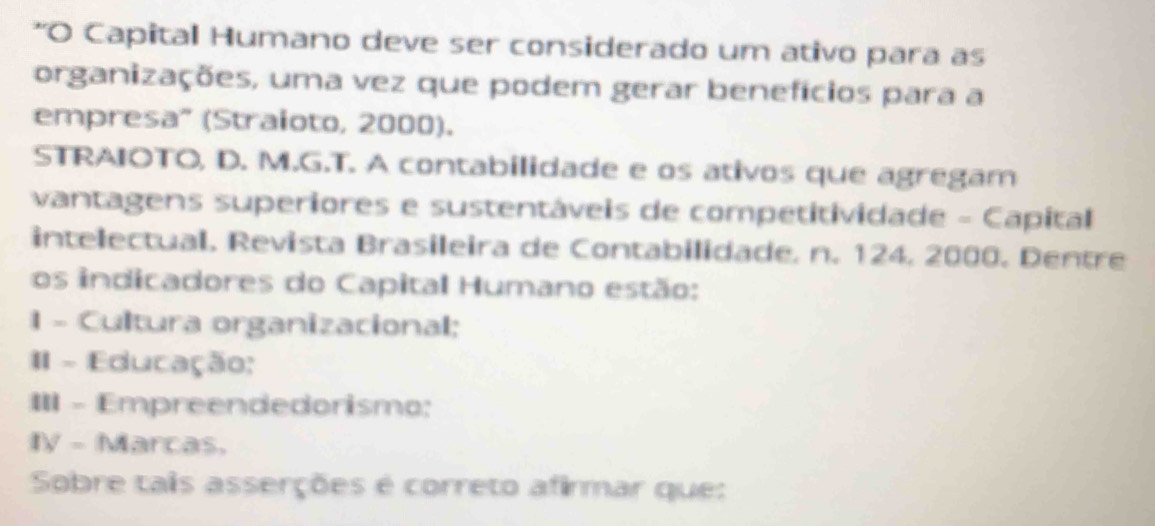 Capital Humano deve ser considerado um ativo para as 
organizações, uma vez que podem gerar benefícios para a 
empresa" (Straioto, 2000). 
STRAIOTO, D. M.G.T. A contabilidade e os ativos que agregam 
vantagens superiores e sustentáveis de competitividade - Capital 
intelectual. Revista Brasileira de Contabilidade, n. 124, 2000. Dentre 
os indicadores do Capital Humano estão: 
1 - Cultura organizacional; 
1 - Educação: 
III - Empreendedorismo: 
IV - Marcas, 
Sobre taiis asserções é correto afirmar que: