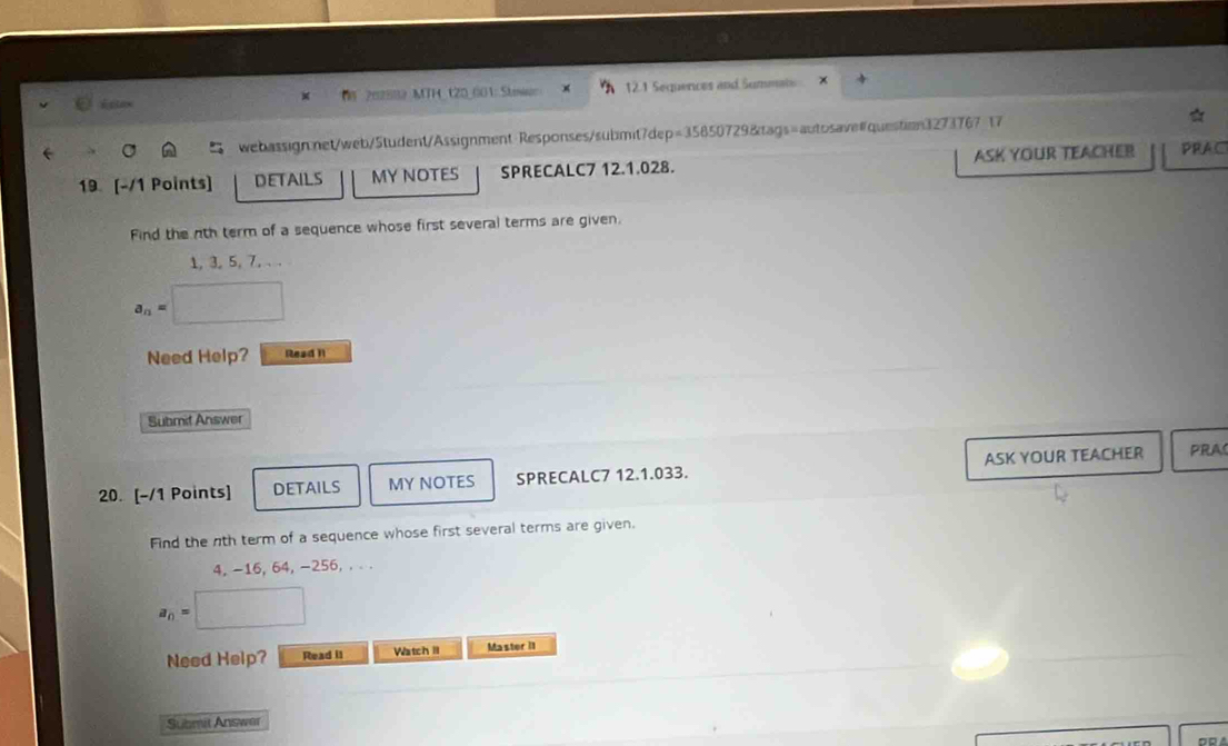 202882 MTH_ 120_001: Stniun 12.1 Sequences and Summats 
webassignnet/web/5tudent/Assignment Responses/submit7dep=35850729&tags=autosave#question3273767 17 
19 [-/1 Points] DETAILS MY NOTES SPRECALC7 12.1.028. AsK Your Teacher PRAC 
Find the nth term of a sequence whose first several terms are given,
1, 3, 5, 7, . .
a_n=
Need Help? Read 1 
Submit Answer 
20. [-/1 Points] DETAILS MY NOTES SPRECALC7 12.1.033. ASK YOUR TEACHER PRA 
Find the nth term of a sequence whose first several terms are given.
4, -16, 64, -256, . . .
a_n=□
Need Help? Read i1 Watch II Master II 
Submit Answer