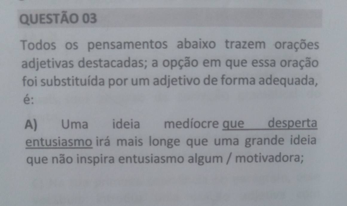 Todos os pensamentos abaixo trazem orações 
adjetivas destacadas; a opção em que essa oração 
foi substituída por um adjetivo de forma adequada, 
é: 
A) Uma ideia medíocre que desperta 
entusiasmo irá mais longe que uma grande ideia 
que não inspira entusiasmo algum / motivadora;