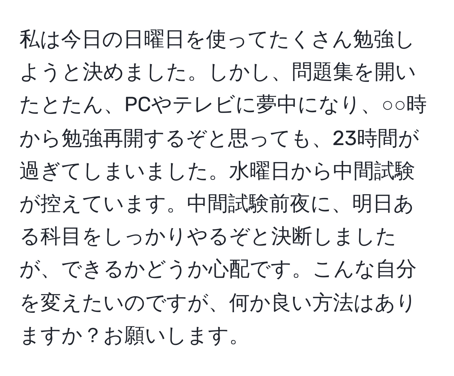 私は今日の日曜日を使ってたくさん勉強しようと決めました。しかし、問題集を開いたとたん、PCやテレビに夢中になり、○○時から勉強再開するぞと思っても、23時間が過ぎてしまいました。水曜日から中間試験が控えています。中間試験前夜に、明日ある科目をしっかりやるぞと決断しましたが、できるかどうか心配です。こんな自分を変えたいのですが、何か良い方法はありますか？お願いします。