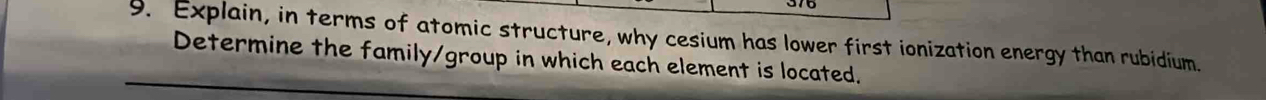 Explain, in terms of atomic structure, why cesium has lower first ionization energy than rubidium. 
Determine the family/group in which each element is located.