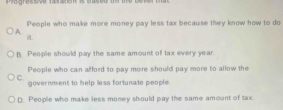 Progressive taxation is based on the belier that.
People who make more money pay less tax because they know how to do
A.
it.
B. People should pay the same amount of tax every year.
People who can afford to pay more should pay more to allow the
C.
government to help less fortunate people.
D. People who make less money should pay the same amount of tax.