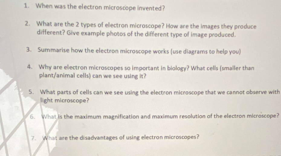 When was the electron microscope invented? 
2. What are the 2 types of electron microscope? How are the images they produce 
different? Give example photos of the different type of image produced. 
3. Summarise how the electron microscope works (use diagrams to help you) 
4. Why are electron microscopes so important in biology? What cells (smaller than 
plant/animal cells) can we see using it? 
5. What parts of cells can we see using the electron microscope that we cannot observe with 
light microscope? 
6. What is the maximum magnification and maximum resolution of the electron microscope? 
7. What are the disadvantages of using electron microscopes?