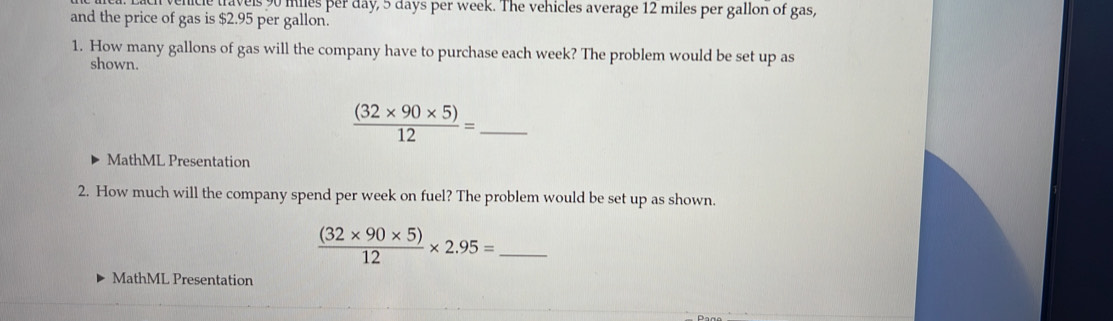 vels 90 miles per day, 5 days per week. The vehicles average 12 miles per gallon of gas, 
and the price of gas is $2.95 per gallon. 
1. How many gallons of gas will the company have to purchase each week? The problem would be set up as 
shown. 
_  ((32* 90* 5))/12 =
MathML Presentation 
2. How much will the company spend per week on fuel? The problem would be set up as shown.
 ((32* 90* 5))/12 * 2.95= _ 
MathML Presentation