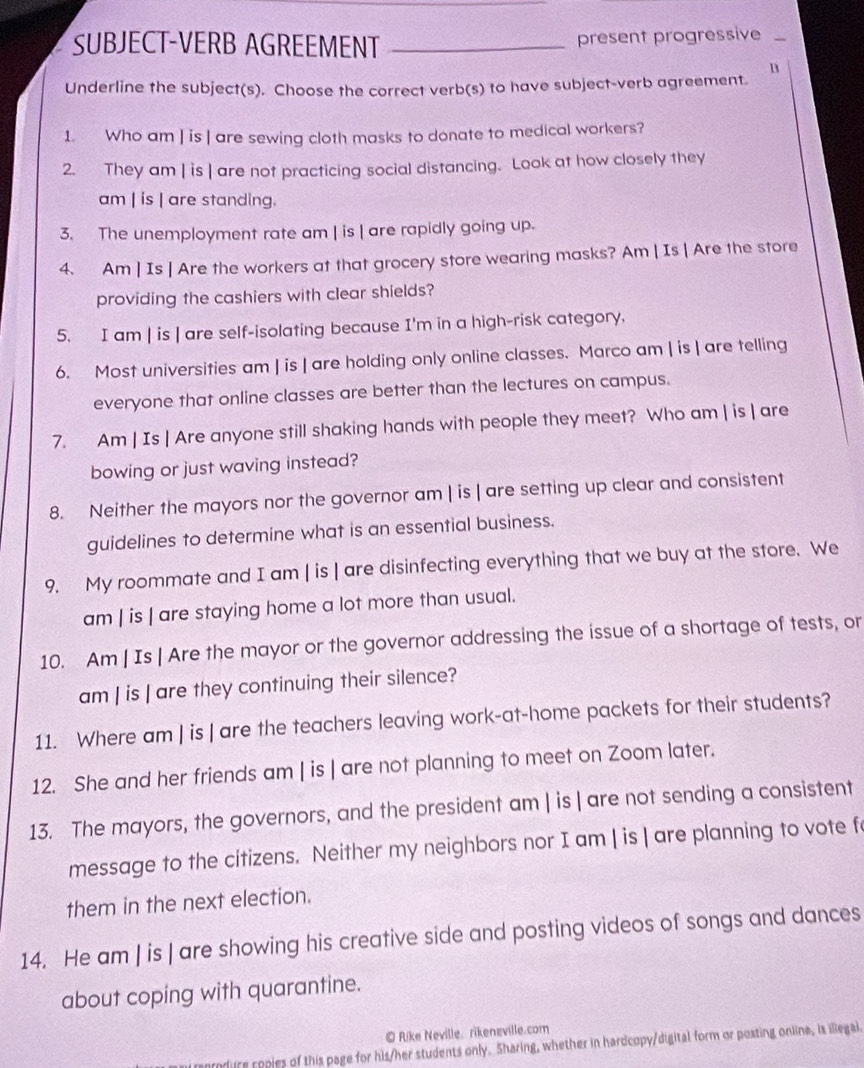 SUBJECT-VERB AGREEMENT _present progressive_ 
n 
Underline the subject(s). Choose the correct verb(s) to have subject-verb agreement. 
1. Who am | is | are sewing cloth masks to donate to medical workers? 
2. They am | is | are not practicing social distancing. Look at how closely they 
am | is | are standing. 
3. The unemployment rate am | is | are rapidly going up. 
4. Am | Is | Are the workers at that grocery store wearing masks? Am | Is | Are the store 
providing the cashiers with clear shields? 
5. I am | is | are self-isolating because I'm in a high-risk category. 
6. Most universities am | is | are holding only online classes. Marco am | is | are telling 
everyone that online classes are better than the lectures on campus. 
7. Am | Is | Are anyone still shaking hands with people they meet? Who am | is | are 
bowing or just waving instead? 
8. Neither the mayors nor the governor am | is | are setting up clear and consistent 
guidelines to determine what is an essential business. 
9. My roommate and I am | is | are disinfecting everything that we buy at the store. We 
am | is | are staying home a lot more than usual. 
10. Am | Is | Are the mayor or the governor addressing the issue of a shortage of tests, or 
am | is | are they continuing their silence? 
11. Where am | is | are the teachers leaving work-at-home packets for their students? 
12. She and her friends am | is | are not planning to meet on Zoom later. 
13. The mayors, the governors, and the president am | is | are not sending a consistent 
message to the citizens. Neither my neighbors nor I am | is | are planning to vote f 
them in the next election. 
14. He am | is | are showing his creative side and posting videos of songs and dances 
about coping with quarantine. 
© Rike Neville. rikeneville.com 
raprodure ropies of this page for his/her students only. Sharing, whether in hardcopy/digital form or posting online, is ilegal.