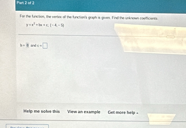 For the function, the vertex of the function's graph is given. Find the unknown coefficients.
y=x^2+bx+c; (-4,-5)
b=8 and c=□
Help me solve this View an example Get more help