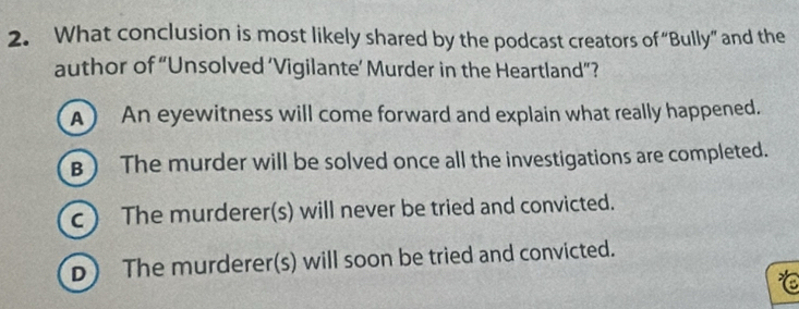 What conclusion is most likely shared by the podcast creators of “Bully” and the
author of “Unsolved ‘Vigilante’ Murder in the Heartland”?
A) An eyewitness will come forward and explain what really happened.
B ) The murder will be solved once all the investigations are completed.
c ) The murderer(s) will never be tried and convicted.
D) The murderer(s) will soon be tried and convicted.