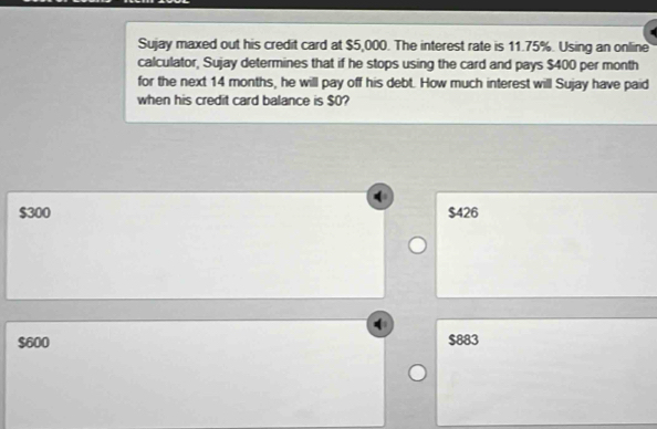 Sujay maxed out his credit card at $5,000. The interest rate is 11.75%. Using an online
calculator, Sujay determines that if he stops using the card and pays $400 per month
for the next 14 months, he will pay off his debt. How much interest will Sujay have paid
when his credit card balance is $0?
$300 $426
$600 $883