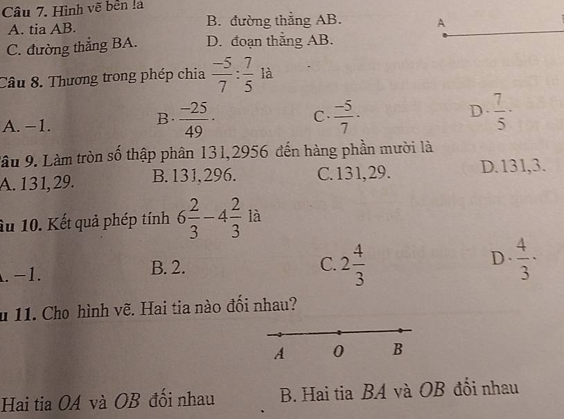 Hình vẽ bền là
A. tia AB. B. đường thắng AB. A
C. đường thẳng BA. D. đoạn thắng AB.
Câu 8. Thương trong phép chia  (-5)/7 : 7/5  là
D.
A. −1.
B.  (-25)/49 ·  (-5)/7 ·  7/5 ·
C.
lâu 9. Làm tròn số thập phân 131,2956 đến hàng phần mười là
A. 131, 29. B. 131,296. C. 131, 29. D. 131,3.
Ấu 10. Kết quả phép tính 6 2/3 -4 2/3  là. -1. B. 2.
D.
C. 2 4/3   4/3 ·
u 11. Cho hình vẽ. Hai tia nào đổi nhau?
A 0 B
Hai tia OA và OB đối nhau B. Hai tia BA và OB đổi nhau