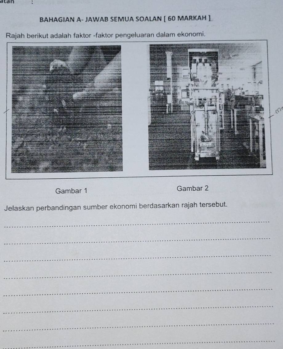 atan 
BAHAGIAN A- JAWAB SEMUA SOALAN [ 60 MARKAH ] 
Rajah berikut adalah faktor -faktor pengeluaran dalam ekonomi. 
m 
Gambar 1 Gambar 2 
Jelaskan perbandingan sumber ekonomi berdasarkan rajah tersebut. 
_ 
_ 
_ 
_ 
_ 
_ 
_ 
_