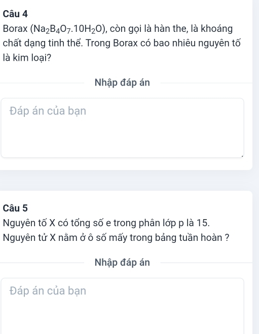 Borax (Na_2B_4O_7.10H_2O) , còn gọi là hàn the, là khoáng 
chất dạng tinh thể. Trong Borax có bao nhiêu nguyên tố 
là kim loại? 
Nhập đáp án 
Đáp án của bạn 
Câu 5 
Nguyên tố X có tổng số e trong phân lớp p là 15. 
Nguyên tử X nằm ở ô số mấy trong bảng tuần hoàn ? 
Nhập đáp án 
Đáp án của bạn