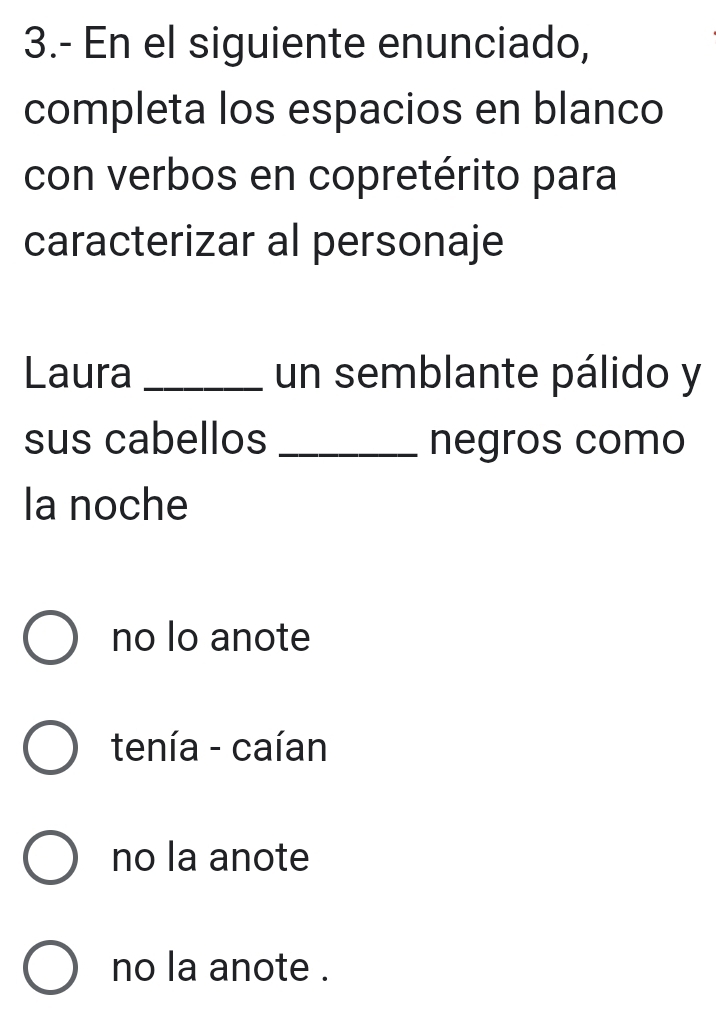 3.- En el siguiente enunciado,
completa los espacios en blanco
con verbos en copretérito para
caracterizar al personaje
Laura_ un semblante pálido y
sus cabellos _negros como
la noche
no lo anote
tenía - caían
no la anote
no la anote .