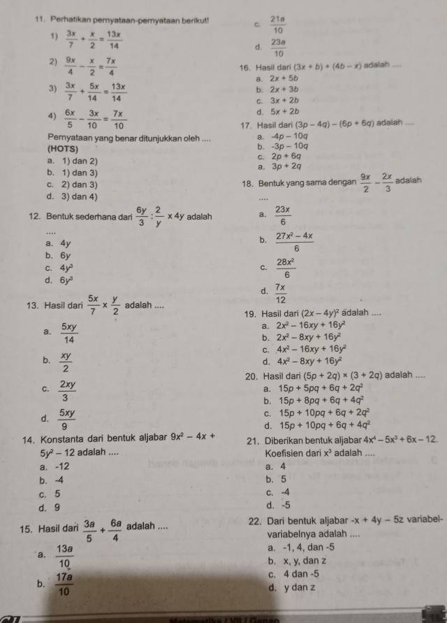 Perhatikan pemyataan-pemyataan berikut! c.  21a/10 
1)  3x/7 + x/2 = 13x/14 
d.  23a/10 
2)  9x/4 - x/2 = 7x/4 
16. Hasil dari (3x+b)+(4b-x) adalah   
a. 2x+5b
3)  3x/7 + 5x/14 = 13x/14 
b. 2x+3b
C. 3x+2b
4)  6x/5 - 3x/10 = 7x/10 
d. 5x+2b
17. Hasil dari (3p-4q)-(6p+6q) adalah_
Pernyataan yang benar ditunjukkan oleh .... a. -4p-10q
(HOTS)
b. -3p-10q
a. 1) dan 2)
C. 2p+6q
a. 3p+2q
b. 1) dan 3)
c. 2) dan 3) 18. Bentuk yang sama dengan  9x/2 - 2x/3  adalah
d. 3) dan 4)
.
_
12. Bentuk sederhana dari  6y/3 : 2/y * 4y adalah a.  23x/6 
a. 4y
b.  (27x^2-4x)/6 
b. 6y
c. 4y^3 c.  28x^2/6 
d. 6y^3
d.  7x/12 
13. Hasil dari  5x/7 *  y/2  adalah .... adalah ....
19. Hasil dari (2x-4y)^2
a. 2x^2-16xy+16y^2
b. 2x^2-8xy+16y^2
a.  5xy/14  C. 4x^2-16xy+16y^2
b.  xy/2 
d. 4x^2-8xy+16y^2
20. Hasil dari (5p+2q)* (3+2q) adalah ....
C.  2xy/3 
a. 15p+5pq+6q+2q^2
b. 15p+8pq+6q+4q^2
C. 15p+10pq+6q+2q^2
d.  5xy/9  d. 15p+10pq+6q+4q^2
14. Konstanta dari bentuk aljabar 9x^2-4x+ 21. Diberikan bentuk aljabar 4x^4-5x^3+6x-12
5y^2-12 adalah .... Koefisien dari x^3 adalah ....
a. -12 a. 4
b. -4 b. 5
c. 5 c. -4
d. 9 d. -5
15. Hasil dari  3a/5 + 6a/4  adalah .... 22. Dari bentuk aljabar -x+4y-5z variabel-
variabelnya adalah ....
a. -1, 4, dan -5
a.  13a/10  b. x, y, dan z
c. 4 dan -5
b.  17a/10  d. y dan z