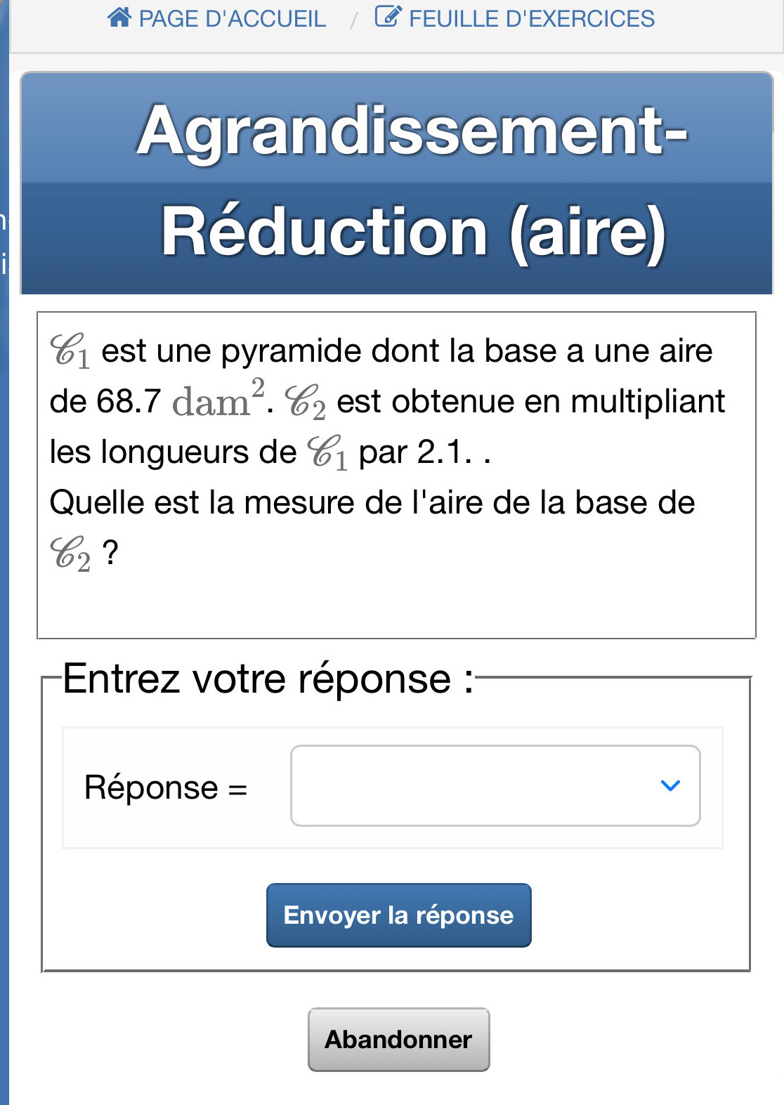 PAGE D'ACCUEIL FEUILLE D 'EXERCICES 
Agrandissement- 
Réduction (aire)
varphi _1 est une pyramide dont la base a une aire
d∈ D 68.7dam^2. varphi _2 est obtenue en multipliant 
les longueurs de varphi _1 par 2.1. . 
Quelle est la mesure de l'aire de la base de
varphi _2 ? 
* Entrez votre réponse : 
Réponse =□ x_ □ /□  
L 
Envoyer la réponse 
Abandonner