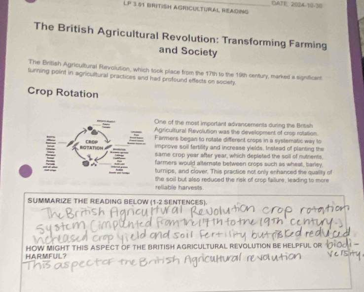 DATE: 2024-10-30
LP 3.01 BRITISH AGRICULTURAL READING
The British Agricultural Revolution: Transforming Farming
and Society
The British Agricultural Revolution, which took place from the 17th to the 19th century, marked a significant
turning point in agricultural practices and had profound effects on society.
Crop Rotation
One of the most important advancements during the British
Agricultural Revolution was the development of crop rotation.
Farmers began to rotate different crops in a systematic way to
improve soil fertility and increase yields. Instead of planting the
same crop year after year, which depleted the soil of nutrients.
farmers would alternate between crops such as wheat, barley,
turnips, and clover. This practice not only enhanced the quality of
the soil but also reduced the risk of crop failure, leading to more
reliable harvests.
SUMMARIZE THE READING BELOW (1-2 SENTENCES).
HOW MIGHT THIS ASPECT OF THE BRITISH AGRICULTURAL REVOLUTION BE HELPFU
HARMFUL?