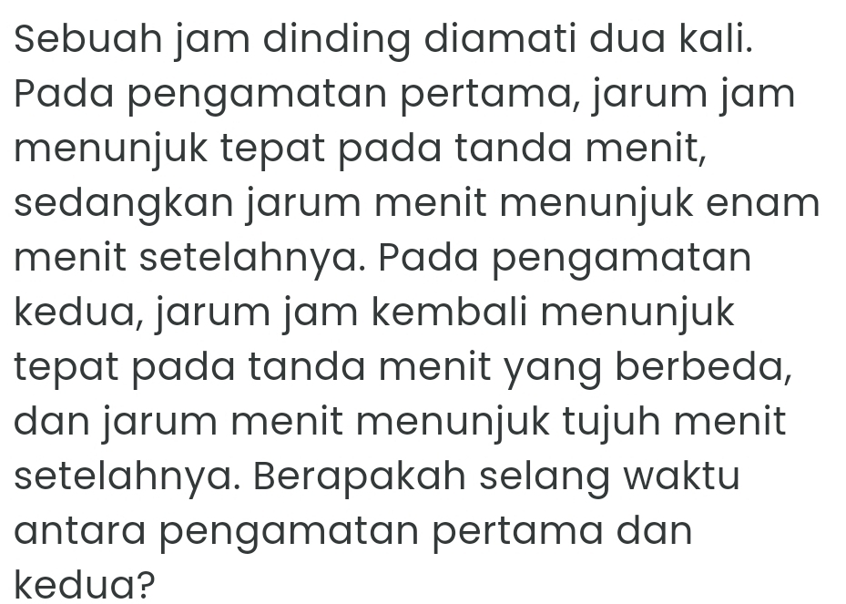 Sebuah jam dinding diamati dua kali. 
Pada pengamatan pertama, jarum jam 
menunjuk tepat pada tanda menit, 
sedangkan jarum menit menunjuk enam 
menit setelahnya. Pada pengamatan 
kedua, jarum jam kembali menunjuk 
tepat pada tanda menit yang berbeda, 
dan jarum menit menunjuk tujuh menit 
setelahnya. Berapakah selang waktu 
antara pengamatan pertama dan 
kedua?