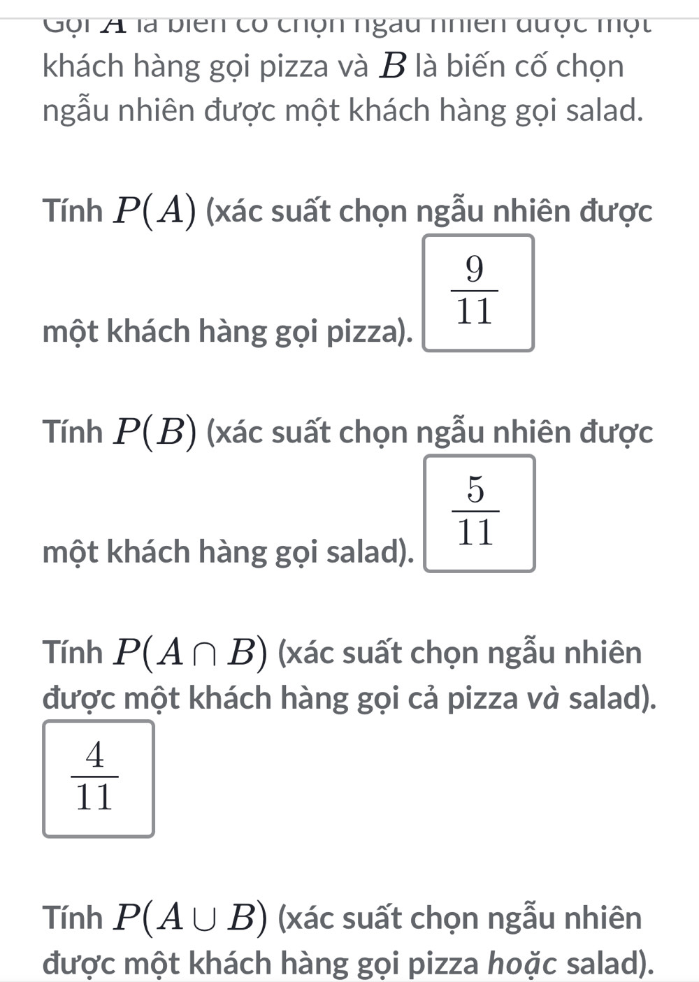 Gội A là biên có chọn ngàu nhiên được một
khách hàng gọi pizza và B là biến cố chọn
ngẫu nhiên được một khách hàng gọi salad.
Tính P(A) (xác suất chọn ngẫu nhiên được
 9/11 
một khách hàng gọi pizza).
Tính P(B) (xác suất chọn ngẫu nhiên được
 5/11 
một khách hàng gọi salad).
Tính P(A∩ B) (xác suất chọn ngẫu nhiên
được một khách hàng gọi cả pizza và salad).
 4/11 
Tính P(A∪ B) (xác suất chọn ngẫu nhiên
được một khách hàng gọi pizza hoặc salad).