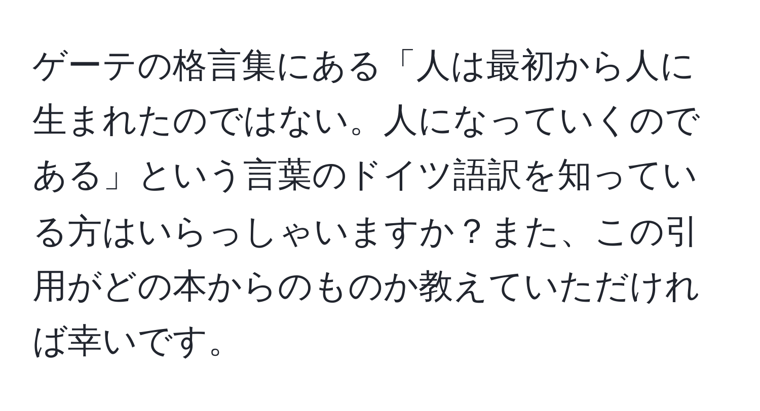 ゲーテの格言集にある「人は最初から人に生まれたのではない。人になっていくのである」という言葉のドイツ語訳を知っている方はいらっしゃいますか？また、この引用がどの本からのものか教えていただければ幸いです。