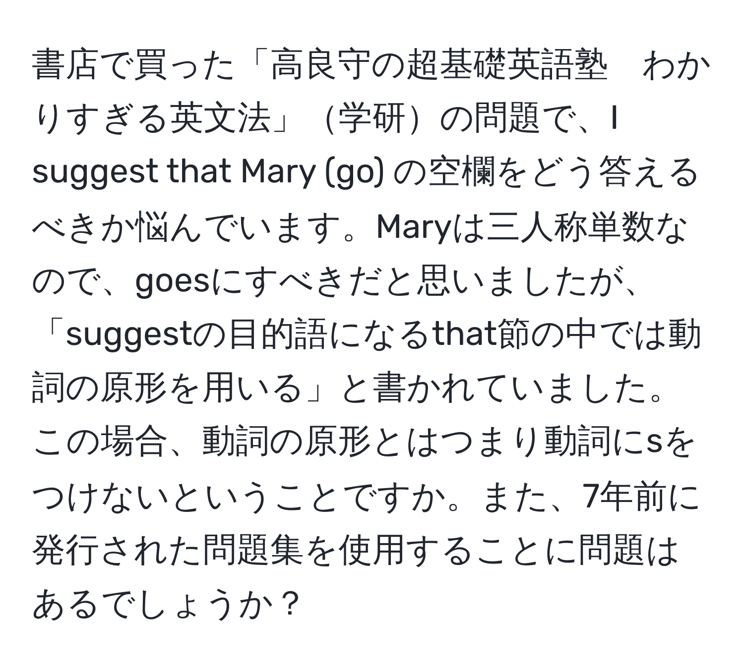 書店で買った「高良守の超基礎英語塾　わかりすぎる英文法」学研の問題で、I suggest that Mary (go) の空欄をどう答えるべきか悩んでいます。Maryは三人称単数なので、goesにすべきだと思いましたが、「suggestの目的語になるthat節の中では動詞の原形を用いる」と書かれていました。この場合、動詞の原形とはつまり動詞にsをつけないということですか。また、7年前に発行された問題集を使用することに問題はあるでしょうか？