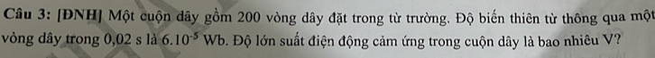 [ĐNH] Một cuộn dây gồm 200 vòng dây đặt trong từ trường. Độ biến thiên từ thông qua một 
vòng dây trong 0,02 s là 6.10^(-5) Wb b. Độ lớn suất điện động cảm ứng trong cuộn dây là bao nhiêu V?