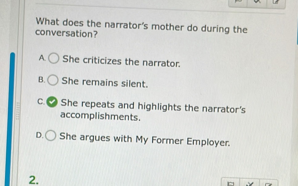 What does the narrator's mother do during the
conversation?
A. She criticizes the narrator.
B. She remains silent.
C. She repeats and highlights the narrator's
accomplishments.
D. She argues with My Former Employer.
2.