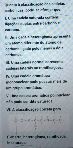 Quanto à classificação das cadeias
carbônicas, pode-se afirmar que:
I. Uma cadeia saturada contém
digações duplas entre carbono e
carbono.
II. Uma cadeia heterogênea apresenta
um átomo diferente do átomo de
carbono ligado pelo menos a dois
carbonos.
III. Uma cadeia normal apresenta
cadeias laterais ou ramificações.
IV. Uma cadeia aromática
mononuclear pode possuir mais de
um grupo aromático.
V. Uma cadeia aromática polinuclear
não pode ser dita saturada.
VI. A classificação correta para
- C - N
C
É aberta, heterogênea, ramificada,
insaturada.