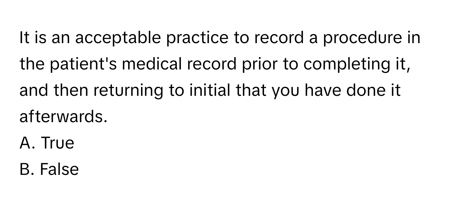 It is an acceptable practice to record a procedure in the patient's medical record prior to completing it, and then returning to initial that you have done it afterwards. 
A. True
B. False