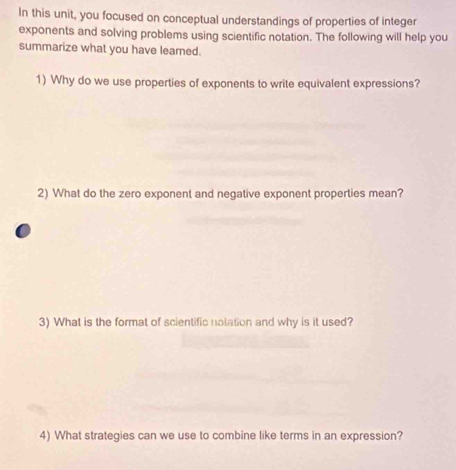 In this unit, you focused on conceptual understandings of properties of integer 
exponents and solving problems using scientific notation. The following will help you 
summarize what you have leared. 
1) Why do we use properties of exponents to write equivalent expressions? 
2) What do the zero exponent and negative exponent properties mean? 
3) What is the format of scientific nolation and why is it used? 
4) What strategies can we use to combine like terms in an expression?