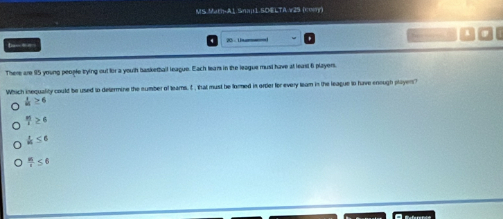 MS.Mat-A1 Snap1-SDELTA:v25 (cony)
Dnectrans 4 20 - Unurmwered 1
There are 95 young people trying out for a youth basketball league. Each team in the league must have at least 6 players.
Which inequality could be used to determine the number of teams, ♂ , that must be formed in order for every leam in the league to have enough players?
 1/85 ≥ 6
 3/1≥ 6 
 1/95 ≤ 6
 us/t ≤ 6
Reference