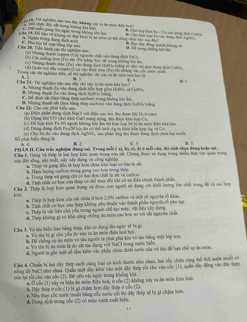 Cầu 18. Thí nghiệm nào sau đây không xảy ra ăn mòn điện hoá?
A. Đốt cháy dây sắt trong không khí khô B. Cho hợp kim Fe - Cu vào dung dịch CuSO
C. Đặt mẫu gang lâu ngày trong không khí ẩm. D. Cho kim loại Fe vào dung địch AgNOs
Câu 19. Để bảo vệ khung xe đạp khỏi bị ăn mòn có thể dùng cách nào sau đây? B. Bọc dây đồng quanh khung xe.
A. Ngâm trong dung dịch acid.
C. Phủ kín bề mặt bằng lớp sơn. D. Để trong không khi âm
Câu 20. Tiến hành các thí nghiệm sau:
(a) Nhúng thanh copper (Cu) nguyên chất vào dung địch F _1
(b) Cắt miếng iron (Fe) tây (Fe tráng Sn), để trong không khí ẩm
(c) Nhúng thanh zine (Zn ) vào dung dịch H₂SO₄ loãng có nhỏ vài giọt dung địch CuSO₄
(d) Quần sợi dây copper Cu ) vào đinh iron (Fe) rội nhủng vào cốc nước muối
Trong các thí nghiệm trên, số thí nghiệm chỉ xây ra ăn mòn hóa học là
A. 2. B. 3. C. 4.
Câu 21: Thí nghiệm nào sau đây chỉ xây ra ăn mòn hóa học? D. 1.
A. Nhúng thanh Zn vào dung dịch hỗn hợp gồm H_2SO_4 dCuSO_4
B. Nhúng thanh Zn vào dung dịch H_2SO_4 4 loãng.
C. Để đinh sắt (làm bằng thép cacbon) trong không khí ẩm.
D. Nhúng thanh sắt (làm bằng thép cacbon) vào dung địch H_2SO_4 loāng.
Câu 22: Cho các phát biểu sau:
(a) Điện phân dung dịch NaCl với điện cực trơ, thu được khí H₂ ở catot.
(b) Dùng khí CO (dư) khử CuO nung nóng, thu được kim loại Cu.
(c) Để hợp kim Fe-Ni ngoài không khí ẩm thì kim loại Ni bị ăn mòn điện hóa học.
(d)  Dùng dung dịch 1 e_2(SO_4) 3 dư có thể tách Ag ra khỏi hỗn hợp Ag và Cu
(e) Cho Fe dư vào dung dịch AgNO_3 , sau phản ứng thu được dung dịch chứa hai muổi.
Số phát biểu đúng là D. 3.
A. 4. B. 2. C. 5.
PHẢN II. Câu trắc nghiệm đúng sai. Trong mỗi ý a), b), c), d) ) ở mỗi câu, thí sinh chọn đúng hoặc sai.
Câu 1. Gang và thép là hai hợp kim quan trọng của sắt. Chúng được sử dụng trong nhiều lĩnh vực quan trọng
của đời sống, sản xuất, xây xây dựng và công nghiệp.
a. Thép và gang đều là hợp kim chứa kim loại cơ bản là sắt.
b. Hàm lượng carbon trong gang cao hơn trong thép.
c. Trong thép và gang chỉ có hai đơn chất là sắt và carbon.
d. Tính chất cơ học của thép có thể thay đồi khi có sự điều chỉnh thành phần.
Câu 2. Thép là hợp kim quan trọng và được con người sử dụng với khối lượng lớn nhất trong tắt cả các hợp
kim.
a. Thép là hợp kim của sắt chứa ít hơn 2,0% carbon và một số nguyên tố khác.
b. Tính chất cơ học của thép không phụ thuộc vào thành phần nguyên tổ pha tạp.
c. Thép là vật liệu chủ yếu trong ngành chế tạo máy, vật liệu xây dựng.
d. Thép không gỉ có khả năng chống ăn mòn cao hơn so với sắt nguyên chất.
Cầu 3. Vỏ tàu biển làm bằng thép, khi sử dụng lâu ngày sẽ bị gi.
a. Vỏ tàu bị gi chủ yếu do xảy ra ăn mòn điện hoá học.
b. Để chống sự ăn mòn vỏ tàu người ta phải phủ kín vỏ tàu bằng một lớp sơn.
c. Vỏ tàu bị ăn mòn là do sắt tác dụng với NaCl trong nước biển.
d. Người ta gắn một số tấm kẽm vào phần chìm dưới nước của vỏ tàu để hạn chế sự ăn mòn.
Câu 4. Chuẩn bị hai dây thép sạch cùng loại có kích thước như nhau, hai cốc chứa cùng thể tích nước muối có
nồng độ NaCl như nhau. Quần một dây kẽm vào một dây thép rồi cho vào cốc (1), quần dây đồng vào dây thép
còn lại rồi cho vào cốc (2). Để yên vài ngày trong không khí.
a. Ở cốc (1) xảy ra hiện ăn mòn điện hoá, ở cốc (2) không xảy ra ăn mòn kim loại.
b. Dây thép ở cốc (1) bị gỉ chậm hợn dây thép ở cốc (2).
c. Nếu thay cốc nước muối bằng cốc nước cất thì dây thép sẽ bị gì chậm hơn.
d. Dung dịch trong cốc (2) có màu xanh xuất hiện.
