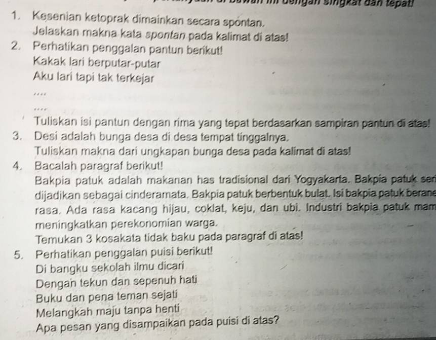 dengan singkät dan tepati 
1. Kesenian ketoprak dimainkan secara spöntan. 
Jelaskan makna kata spontan pada kalimat di atas! 
2. Perhatikan penggalan pantun berikut! 
Kakak lari berputar-putar 
Aku lari tapi tak terkejar 
.. 
. 
Tuliskan isi pantun dengan rima yang tepat berdasarkan sampiran pantun di alas! 
3. Desi adalah bunga desa di desa tempat tinggalnya. 
Tuliskan makna dari ungkapan bunga desa pada kalimat di atas! 
4. Bacalah paragraf berikut! 
Bakpia patuk adalah makanan has tradisional dari Yogyakarta. Bakpia patuk ser 
dijadikan sebagai cinderamata. Bakpia patuk berbentuk bulat. Isi bakpia patuk beran 
rasa. Ada rasa kacang hijau, coklat, keju, dan ubi. Industri bakpia patuk mam 
meningkatkan perekonomian warga. 
Temukan 3 kosakata tidak baku pada paragraf di atas! 
5. Perhatikan penggalan puisi berikut! 
Di bangku sekolah ilmu dicari 
Dengan tekun dan sepenuh hati 
Buku dan pena teman sejati 
Melangkah maju tanpa henti 
Apa pesan yang disampaikan pada puisi di atas?