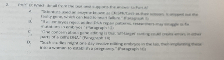 Which detail from the text best supports the answer to Part ?
A. "Scientists used an enzyme known as CRISPR/Cas9 as their acssors. itt ongped out the
faulty gene, which can lead to heart failure." (Paragraph ®)
B. "If all embryos reject added DNA repair patterns, researchers may sragge is f
mutations in embryos." (Paragraph 12)
C. "One concern about gene editing is that 'off-target' cutting could crease erors in eter
parts of a cell's DNA." (Paragraph 14)
D. "Such studies might one day involve editing embryos in the lab, thet implanting these
into a woman to establish a pregnancy." (Paragraph 16)