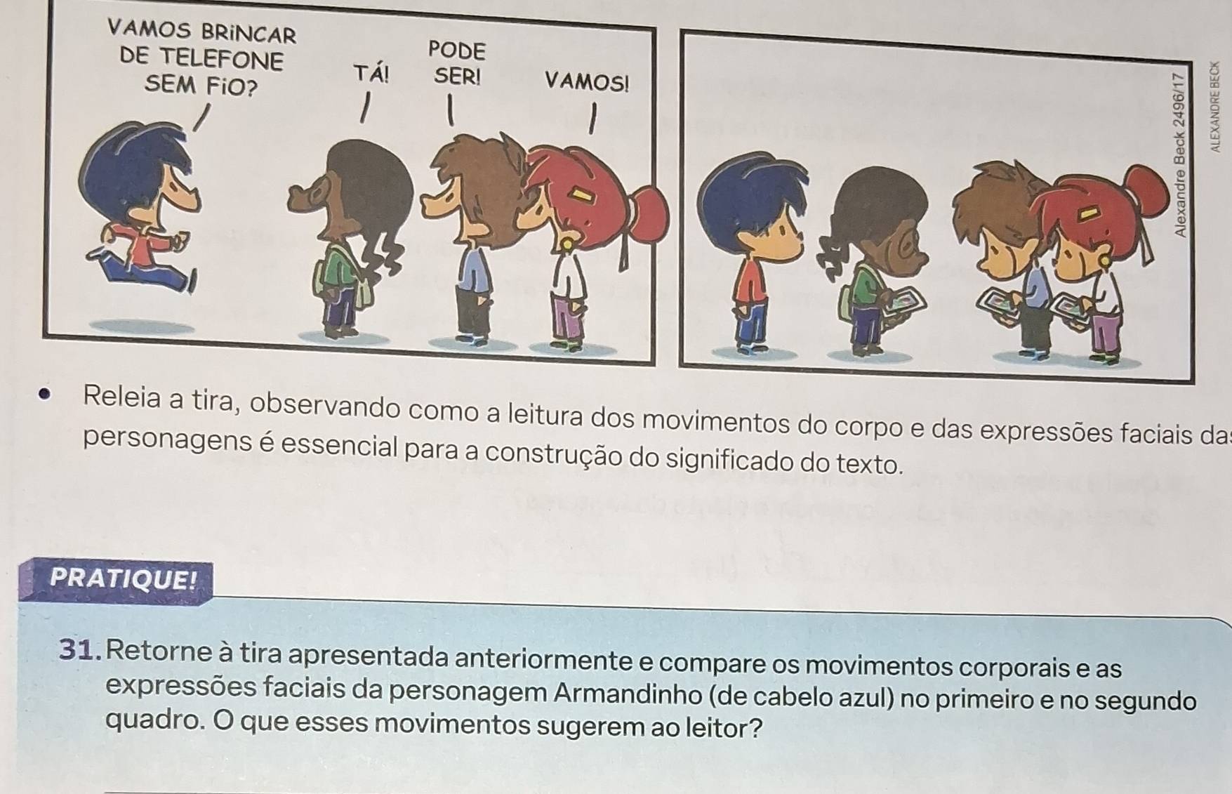 Releia a tira, observando como a leitura dos movimentos do corpo e das expressões faciais da 
personagens é essencial para a construção do significado do texto. 
PRATIQUE! 
31. Retorne à tira apresentada anteriormente e compare os movimentos corporais e as 
expressões faciais da personagem Armandinho (de cabelo azul) no primeiro e no segundo 
quadro. O que esses movimentos sugerem ao leitor?