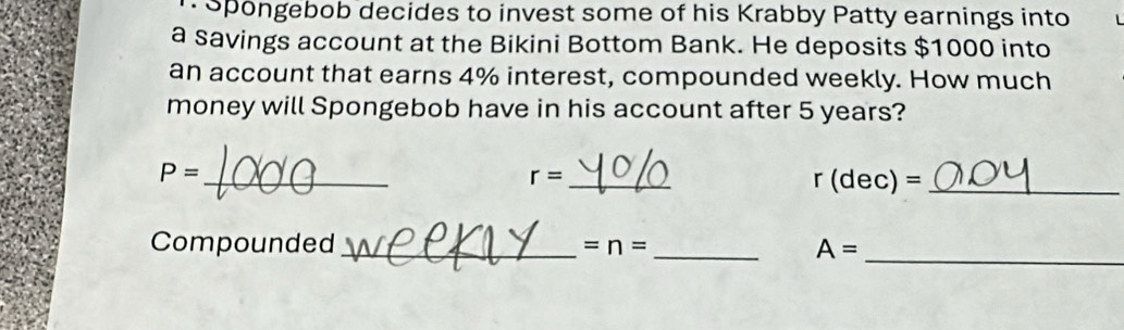 Spongebob decides to invest some of his Krabby Patty earnings into 
a savings account at the Bikini Bottom Bank. He deposits $1000 into 
an account that earns 4% interest, compounded weekly. How much 
money will Spongebob have in his account after 5 years? 
_ P=
r= _ 
_ r(dec)=
_ 
Compounded _ =n= _ A=