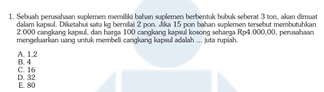 Sebuah perusahaan suplemen memiliki bahan suplemen berbentuk bubuk seberat 3 ton, akan dimuat
dalam kapsul. Diketahui satu kg bernilai 2 pon. Jika 15 pon bahan suplemen tersebut membutuhkan
2.000 cangkang kapsul, dan harga 100 cangkang kapsul kosong seharga Rp4.000,00, perusahaan
mengeluarkan uang untuk membeli cangkang kapsul adalah ... juta rupiah.
A. 1,2
B. 4
C. 16
D. 32
E. 80