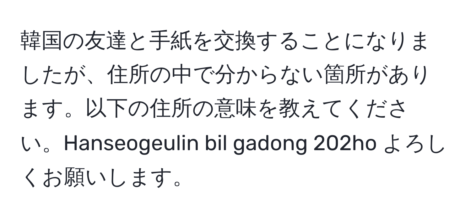 韓国の友達と手紙を交換することになりましたが、住所の中で分からない箇所があります。以下の住所の意味を教えてください。Hanseogeulin bil gadong 202ho よろしくお願いします。