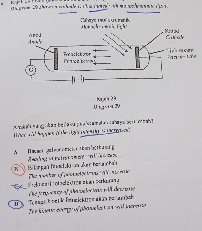 Rajah 29 Mentnjük
Diagram 29 shows a cathode is illuminated with monochromatic light.
Cahaya monokromatik
Apakah yang akan berlaku jika keamatan cahaya bertambah?
What will happen if the light intensity is increased?
A Bacaan galvanometer akan berkurang
Reading of galvanometer will increase
B Bilangan fotoclektron akan bertambah
The number of photoelectrons will increase
C Frekuensi fotoclektron akan berkurang
The frequency of photoelectron will decrease
D Tenaga kinetik fotoclektron akan bertambah
The kinetic energy of photoelectron will increase