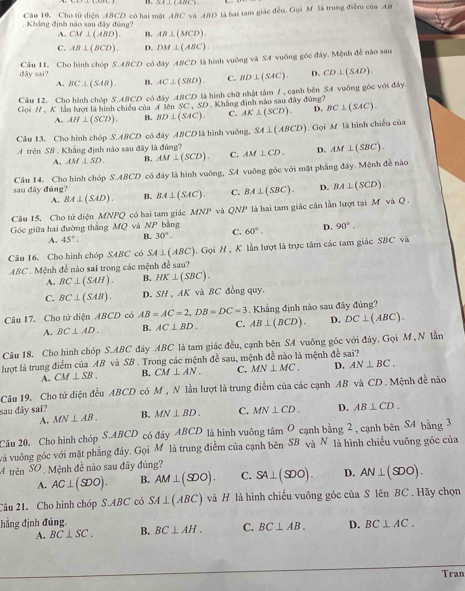 SA⊥ (ABC).
Câu 10. Cho tử diện ABCD có hai mặt ABC và ABD là hai tam giác đều. Gọi M là trung điểm của AB
Khắng định nào sau đây đúng?
A. CM⊥ (ABD). B. AB⊥ (MCD).
C. AB⊥ (BCD). D. DM⊥ (ABC).
Câu 11. Cho hình chóp S.ABCD có đây ABCD là hình vuông và SA vuông góc đáy. Mệnh đề nào sau
đây sai? D. CD⊥ (SAD).
A. BC⊥ (SAB). B. AC⊥ (SBD). C. BD⊥ (SAC).
Câu 12. Cho hình chóp S.ABCD có đáy ABCD là hình chữ nhật tâm / , cạnh bên SA vuông góc với đáy.
Gọi H、 K lần lượt là hình chiếu của A lên SC , SD. Khẳng định nào sau đây đúng?
A. AH⊥ (SCD). B. BD⊥ (SAC). C. AK⊥ (SCD). D. BC⊥ (SAC).
Câu 13. Cho hình chóp S.ABCD có đáy ABCD là hình vuông, SA⊥ (ABCD). Gọi M là hình chiếu của
A trên SB . Khẳng định nào sau đây là đúng?
A. AM⊥ SD. B. AM⊥ (SCD). C. AM⊥ CD. D. AM⊥ (SBC).
Câu 14. Cho hình chóp S.ABCD có đáy là hình vuông, SA vuông góc với mặt phẳng đáy. Mệnh đề nào
sau đây đúng?
A. BA⊥ (SAD). B. BA⊥ (SAC). C. BA⊥ (SBC). D. BA⊥ (SCD).
Câu 15. Cho tứ diện MNPQ có hai tam giác MNP và QNP là hai tam giác cân lần lượt tại M và Q.
D.
Góc giữa hai đường thẳng MQ và NP bằng 90°.
A. 45°.
B. 30°.
C. 60°.
Câu 16. Cho hình chóp SABC có SA⊥ (ABC). Gọi H , K lần lượt là trực tâm các tam giác SBC và
ABC . Mệnh đề nào sai trong các mệnh đề sau?
A. BC⊥ (SAH). B. HK⊥ (SBC).
C. BC⊥ (SAB). D. SH , AK và BC đồng quy.
Câu 17. Cho tứ diện ABCD có AB=AC=2,DB=DC=3. Khẳng định nào sau đây đúng?
A. BC⊥ AD. B. AC⊥ BD. C. AB⊥ (BCD). D. DC⊥ (ABC).
Câu 18. Cho hình chóp S.ABC đáy ABC là tam giác đều, cạnh bên SA vuông góc với đáy. Gọi M, N lần
lượt là trung điểm của AB và SB . Trong các mệnh đề sau, mệnh đề nào là mệnh đề sai?
A. CM⊥ SB. B. CM⊥ AN. C. MN⊥ MC. D. AN⊥ BC.
Câu 19. Cho tứ diện đều ABCD có M , N lần lượt là trung điểm của các cạnh AB và CD . Mệnh đề nào
sau đây sai? C. MN⊥ CD. D. AB⊥ CD.
A. MN⊥ AB. B. MN⊥ BD.
Câu 20. Cho hình chóp S.ABCD có đáy ABCD là hình vuông t sin O cạnh bang2 , cạnh bên SA bằng 3
và vuông góc với mặt phẳng đáy. Gọi Mô là trung điểm của cạnh bên ở SB và N là hình chiếu vuông góc của
A trên SC '  Mệnh đề nào sau đây đúng?
A. AC⊥ ($00). B. AM⊥ (SDO). C. SA⊥ (SDO). D. AN⊥ (SDO).
Câu 21. Cho hình chóp S.ABC có SA⊥ (ABC) và H là hình chiếu vuông góc của S lên BC . Hãy chọn
đhẳng định đúng. D. BC⊥ AC.
A. BC⊥ SC. B. BC⊥ AH. C. BC⊥ AB.
Tran