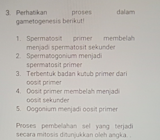 Perhatikan proses dalam 
gametogenesis berikut! 
1. Spermatosit primer membelah 
menjadi spermatosit sekunder 
2. Spermatogonium menjadi 
spermatosit primer 
3. Terbentuk badan kutub primer dari 
oosit primer 
4. Oosit primer membelah menjadi 
oosit sekunder 
5. Oogonium menjadi oosit primer 
Proses pembelahan sel yang terjadi 
secara mitosis ditunjukkan oleh angka. .