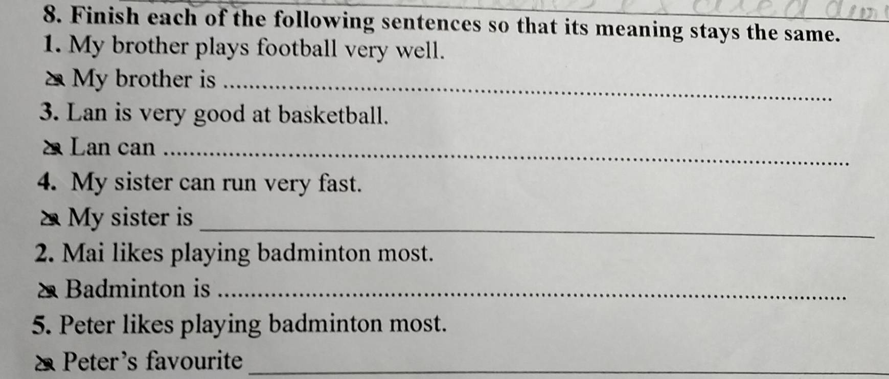 Finish each of the following sentences so that its meaning stays the same. 
1. My brother plays football very well. 
2 My brother is_ 
3. Lan is very good at basketball. 
Lan can_ 
4. My sister can run very fast. 
_ 
My sister is 
2. Mai likes playing badminton most. 
Badminton is_ 
5. Peter likes playing badminton most. 
Peter's favourite_