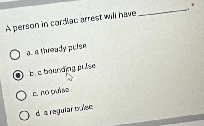 A person in cardiac arrest will have _*
a. a thready pulse
b. a bounding pulse
c. no pulse
d. a regular pulse