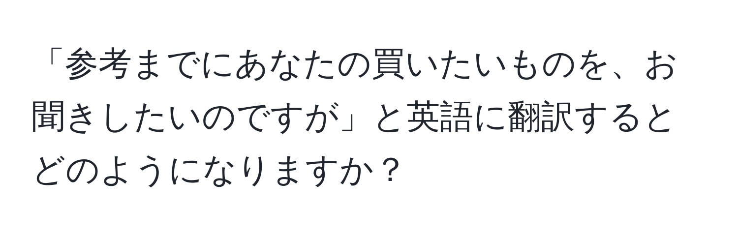 「参考までにあなたの買いたいものを、お聞きしたいのですが」と英語に翻訳するとどのようになりますか？