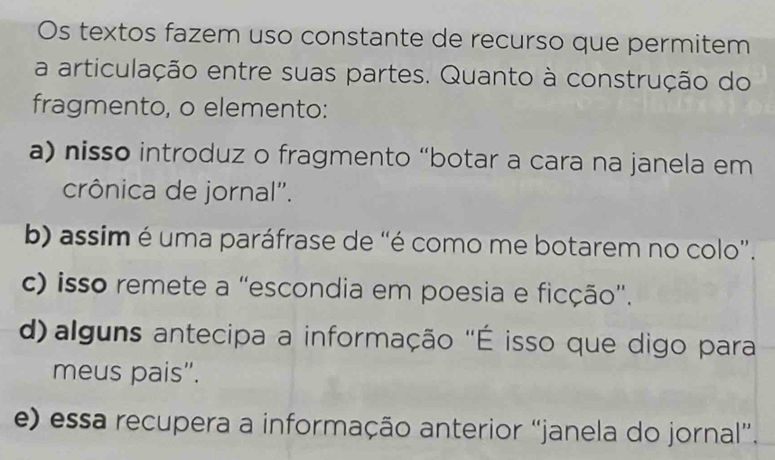 Os textos fazem uso constante de recurso que permitem
a articulação entre suas partes. Quanto à construção do
fragmento, o elemento:
a) nisso introduz o fragmento “botar a cara na janela em
crônica de jornal".
b) assim é uma paráfrase de “é como me botarem no colo”.
c) isso remete a “escondia em poesia e ficção”.
d) alguns antecipa a informação ''É isso que digo para
meus pais".
e) essa recupera a informação anterior “janela do jornal”.