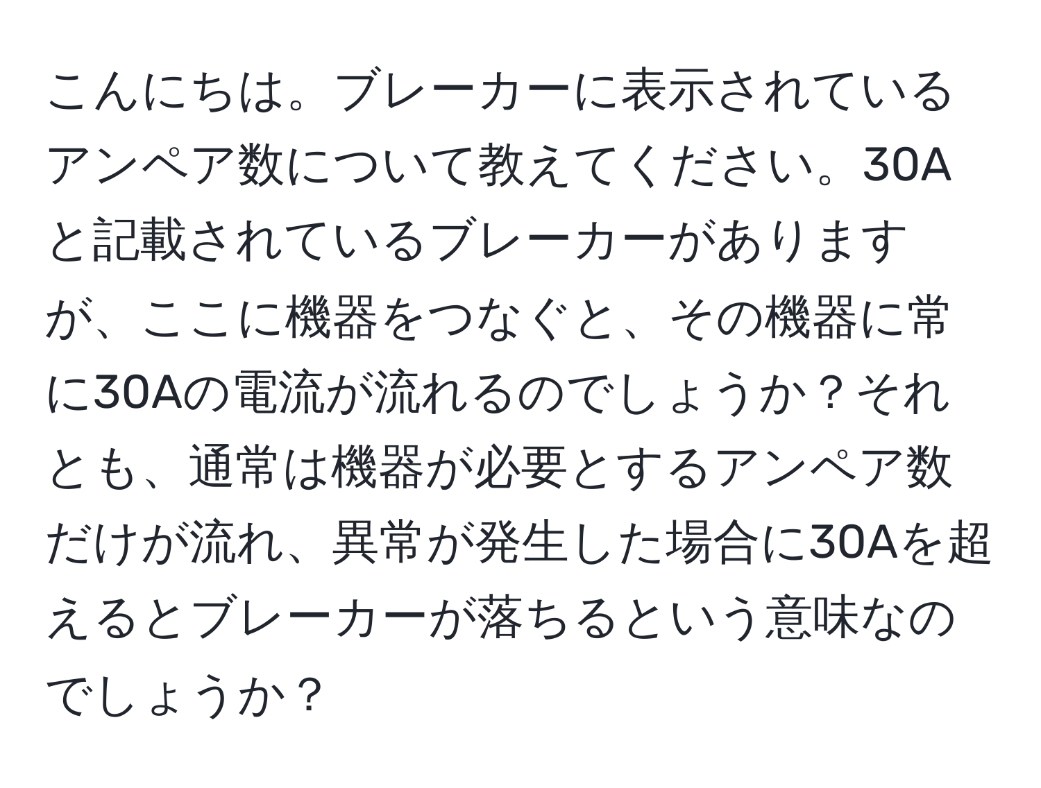 こんにちは。ブレーカーに表示されているアンペア数について教えてください。30Aと記載されているブレーカーがありますが、ここに機器をつなぐと、その機器に常に30Aの電流が流れるのでしょうか？それとも、通常は機器が必要とするアンペア数だけが流れ、異常が発生した場合に30Aを超えるとブレーカーが落ちるという意味なのでしょうか？