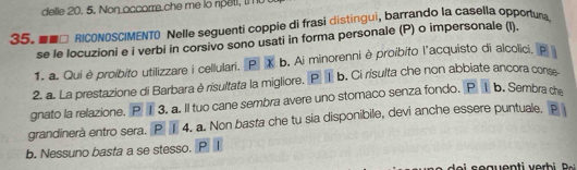 delle 20. 5. on occorre che me l np t 
35. □ RICONOSCIMENTO Nelle seguenti coppie di frasi distingui, barrando la casella opportura 
se le locuzioni e i verbi in corsivo sono usati in forma personale (P) o impersonale (l). 
1. a. Qui è proíbito utilizzare i cellulari. P X b. Ai minorenni è proibito l'acquisto di alcolici, p 
2. a. La prestazione di Barbara è risultata la migliore. P ① b. Ci rísulta che non abbiate ancora cons 
gnato la relazione. P ① 3. a. Il tuo cane sembra avere uno stomaco senza fondo. P I b. Sembra de 
grandinerà entro sera. P I 4. a. Non basta che tu sia disponibile, devi anche essere puntuale. P 
b. Nessuno basta a se stesso. P I